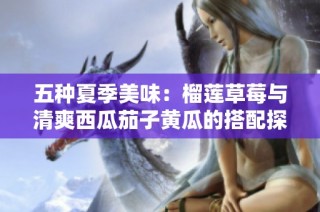 五种夏季美味：榴莲草莓与清爽西瓜茄子黄瓜的搭配探讨
