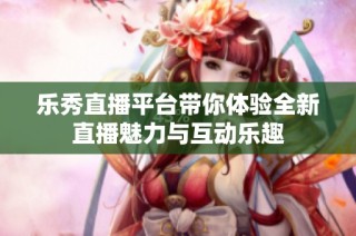 乐秀直播平台带你体验全新直播魅力与互动乐趣