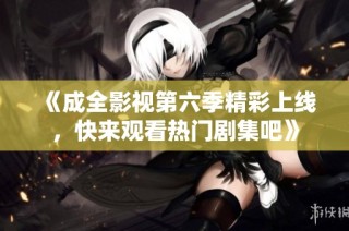 《成全影视第六季精彩上线，快来观看热门剧集吧》