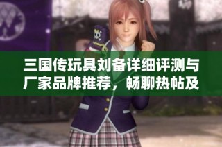三国传玩具刘备详细评测与厂家品牌推荐，畅聊热帖及精彩图片分享