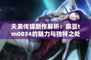 天美传媒新作解析：麻豆tm0034的魅力与独特之处