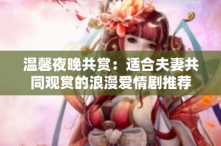 温馨夜晚共赏：适合夫妻共同观赏的浪漫爱情剧推荐