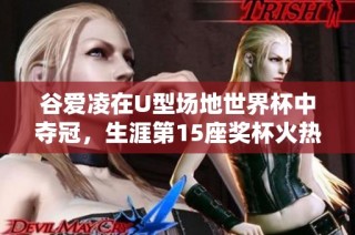 谷爱凌在U型场地世界杯中夺冠，生涯第15座奖杯火热归来