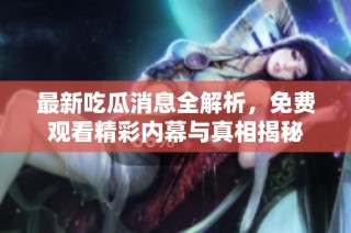 最新吃瓜消息全解析，免费观看精彩内幕与真相揭秘