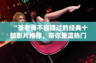 “苍老师不容错过的经典十部影片推荐，带你重温热门时光”
