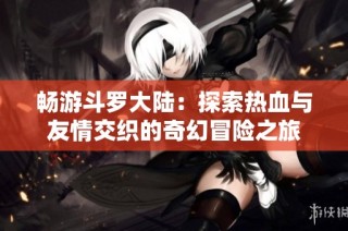 畅游斗罗大陆：探索热血与友情交织的奇幻冒险之旅