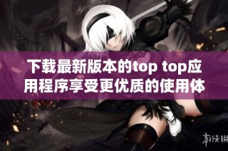 下载最新版本的top top应用程序享受更优质的使用体验