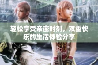 轻松享受亲密时刻，双重快乐的生活体验分享