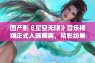 国产剧《星空无限》音乐视频正式入选盛典，精彩纷呈引期待