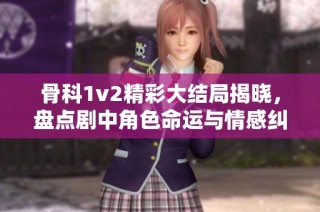 骨科1v2精彩大结局揭晓，盘点剧中角色命运与情感纠葛