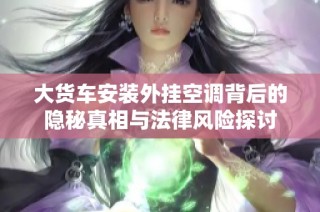 大货车安装外挂空调背后的隐秘真相与法律风险探讨