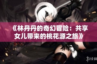 《林丹丹的奇幻冒险：共享女儿带来的桃花源之旅》