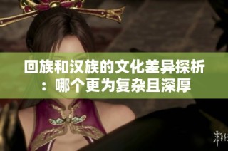 回族和汉族的文化差异探析：哪个更为复杂且深厚
