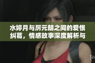 水婷月与厉元朗之间的爱恨纠葛，情感故事深度解析与阅读推荐