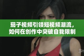 茄子视频引领短视频潮流，如何在创作中突破自我限制