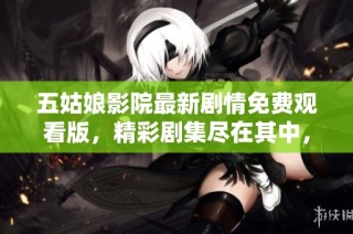 五姑娘影院最新剧情免费观看版，精彩剧集尽在其中，尽情享受视听盛宴