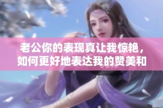 老公你的表现真让我惊艳，如何更好地表达我的赞美和支持