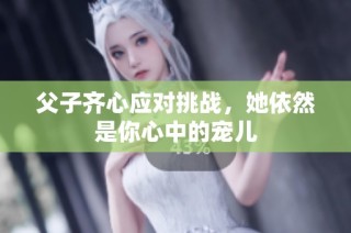 父子齐心应对挑战，她依然是你心中的宠儿