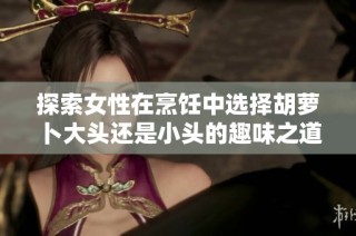 探索女性在烹饪中选择胡萝卜大头还是小头的趣味之道