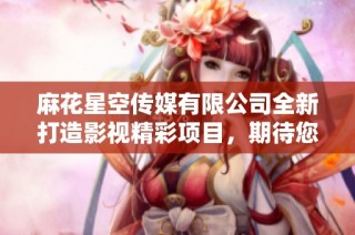 麻花星空传媒有限公司全新打造影视精彩项目，期待您来体验