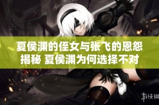 夏侯渊的侄女与张飞的恩怨揭秘 夏侯渊为何选择不对张飞报复真相解析
