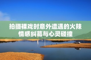 拍摄裸戏时意外遭遇的火辣情感纠葛与心灵碰撞