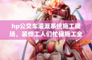 hp公交车灌溉系统施工现场，装修工人们忙碌施工全记录