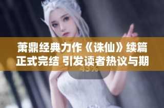 萧鼎经典力作《诛仙》续篇正式完结 引发读者热议与期待