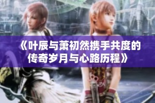 《叶辰与萧初然携手共度的传奇岁月与心路历程》