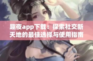 趣夜app下载：探索社交新天地的最佳选择与使用指南