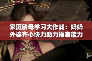 家庭韵母学习大作战：妈妈外婆齐心协力助力语言能力提升