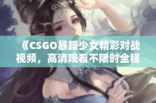《CSGO暴躁少女精彩对战视频，高清观看不限时全程免费》