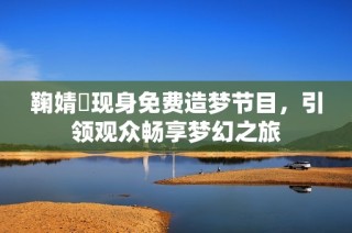 鞠婧祎现身免费造梦节目，引领观众畅享梦幻之旅