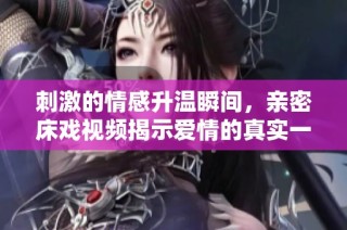 刺激的情感升温瞬间，亲密床戏视频揭示爱情的真实一面