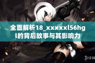 全面解析18_xxxxxl56hgl的背后故事与其影响力