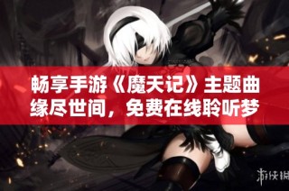 畅享手游《魔天记》主题曲缘尽世间，免费在线聆听梦幻旋律的绝佳体验