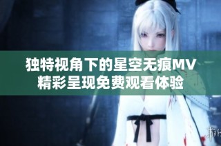 独特视角下的星空无痕MV精彩呈现免费观看体验