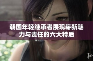 朝国年轻继承者展现崭新魅力与责任的六大特质