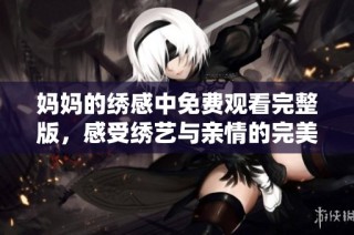 妈妈的绣感中免费观看完整版，感受绣艺与亲情的完美结合