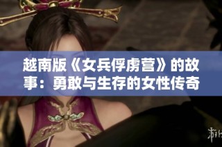 越南版《女兵俘虏营》的故事：勇敢与生存的女性传奇之战