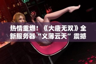 热情重燃！《大唐无双》全新服务器“义薄云天”震撼上线，豪华福利等你来拿