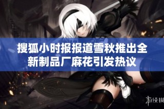 搜狐小时报报道雪秋推出全新制品厂麻花引发热议