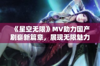 《星空无限》MV助力国产剧崭新篇章，展现无限魅力与可能性