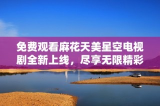 免费观看麻花天美星空电视剧全新上线，尽享无限精彩内容