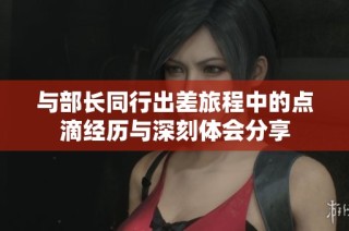 与部长同行出差旅程中的点滴经历与深刻体会分享