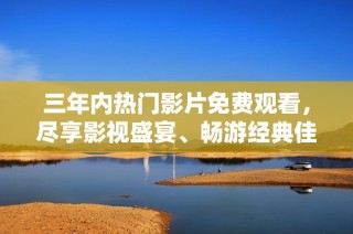 三年内热门影片免费观看，尽享影视盛宴、畅游经典佳作