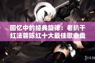 回忆中的经典旋律：老扒干红法蓉陈红十大最佳歌曲盘点