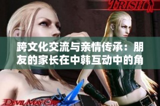 跨文化交流与亲情传承：朋友的家长在中韩互动中的角色