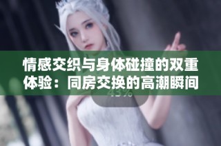 情感交织与身体碰撞的双重体验：同房交换的高潮瞬间