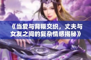 《当爱与背叛交织，丈夫与女友之间的复杂情感揭秘》